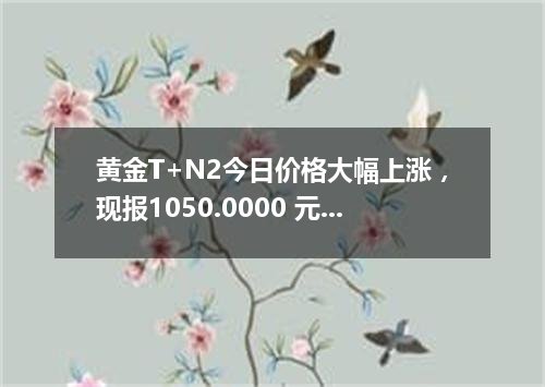 黄金T+N2今日价格大幅上涨，现报1050.0000 元/克