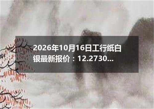 2026年10月16日工行纸白银最新报价：12.2730 元/克