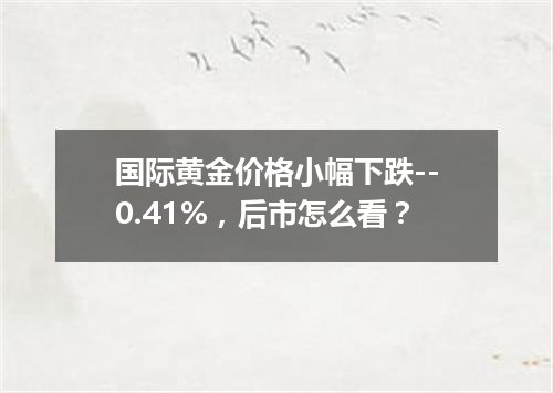 国际黄金价格小幅下跌--0.41%，后市怎么看？