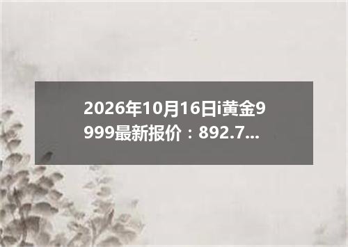 2026年10月16日i黄金9999最新报价：892.7200 元/克