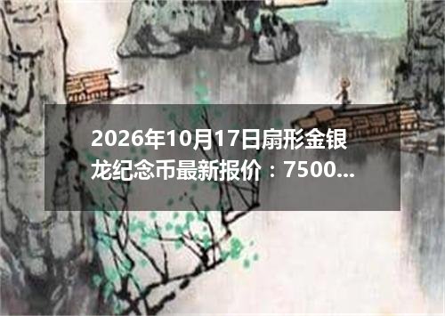 2026年10月17日扇形金银龙纪念币最新报价：7500.0000 元/枚