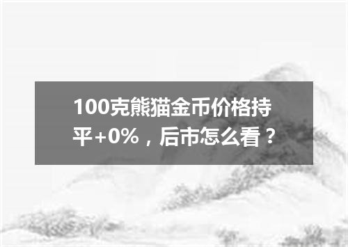 100克熊猫金币价格持平+0%，后市怎么看？