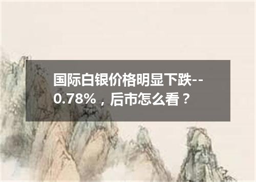 国际白银价格明显下跌--0.78%，后市怎么看？