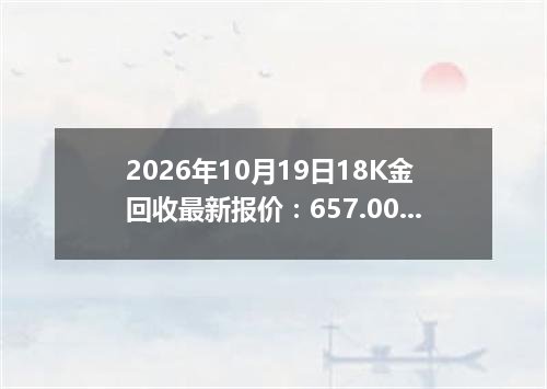 2026年10月19日18K金回收最新报价：657.0000 元/克