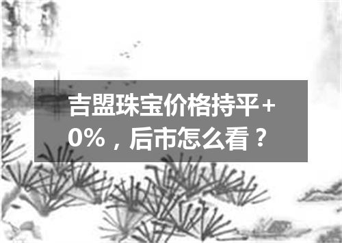 吉盟珠宝价格持平+0%，后市怎么看？