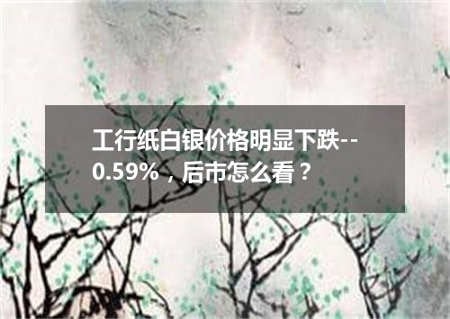 工行纸白银价格明显下跌--0.59%，后市怎么看？