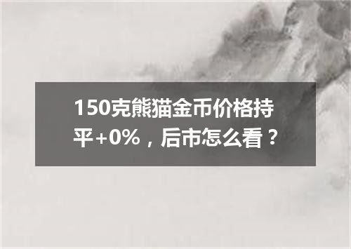 150克熊猫金币价格持平+0%，后市怎么看？