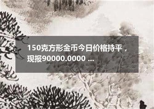 150克方形金币今日价格持平，现报90000.0000 元/枚