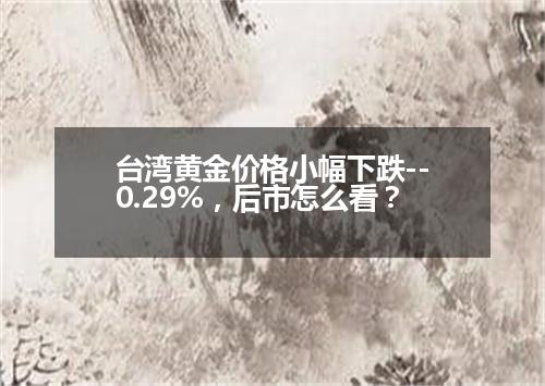 台湾黄金价格小幅下跌--0.29%，后市怎么看？