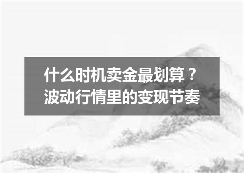什么时机卖金最划算？波动行情里的变现节奏