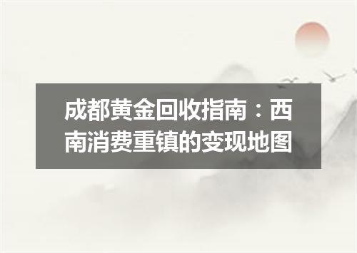 成都黄金回收指南：西南消费重镇的变现地图