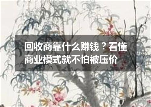 回收商靠什么赚钱？看懂商业模式就不怕被压价