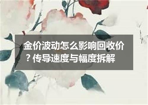 金价波动怎么影响回收价？传导速度与幅度拆解