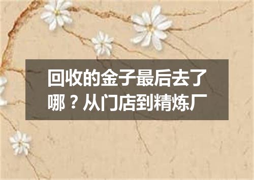 回收的金子最后去了哪？从门店到精炼厂