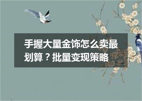手握大量金饰怎么卖最划算？批量变现策略